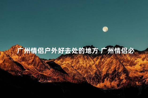 广州情侣户外好去处的地方 广州情侣必去的户外景点推荐